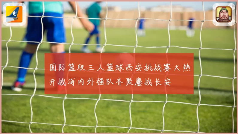 国际篮联三人篮球西安挑战赛火热开战海内外强队齐聚鏖战长安