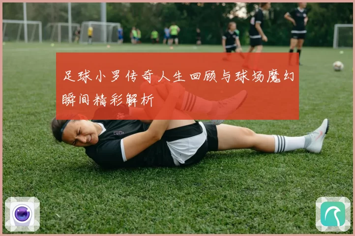 足球小罗传奇人生回顾与球场魔幻瞬间精彩解析