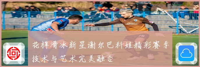 花样滑冰新星谢尔巴科娃精彩赛季技术与艺术完美融合