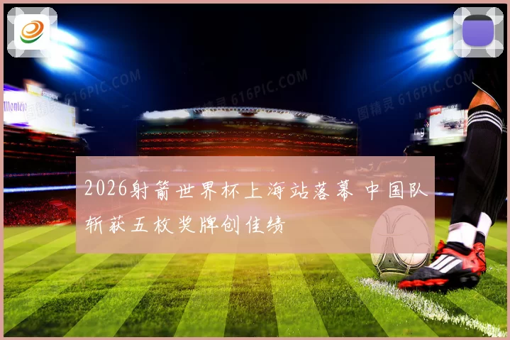 2026射箭世界杯上海站落幕 中国队斩获五枚奖牌创佳绩