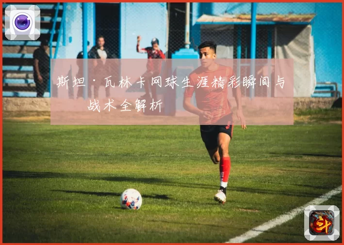 斯坦·瓦林卡网球生涯精彩瞬间与技战术全解析